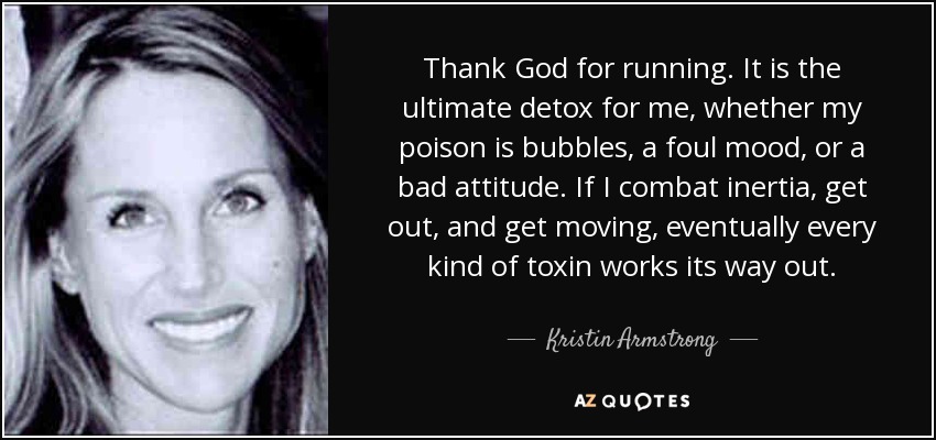 Thank God for running. It is the ultimate detox for me, whether my poison is bubbles, a foul mood, or a bad attitude. If I combat inertia, get out, and get moving, eventually every kind of toxin works its way out. - Kristin Armstrong