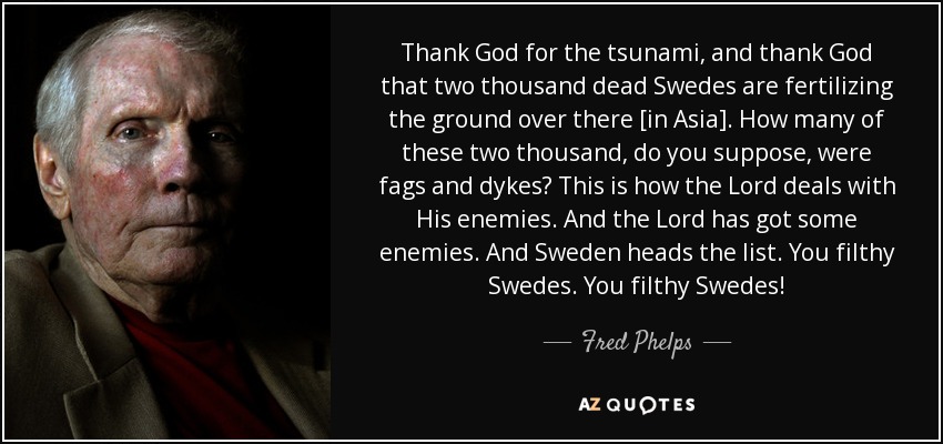 Thank God for the tsunami, and thank God that two thousand dead Swedes are fertilizing the ground over there [in Asia]. How many of these two thousand, do you suppose, were fags and dykes? This is how the Lord deals with His enemies. And the Lord has got some enemies. And Sweden heads the list. You filthy Swedes. You filthy Swedes! - Fred Phelps