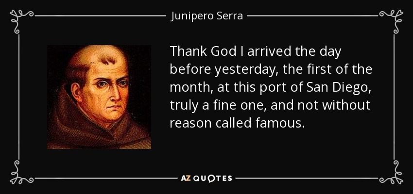 Thank God I arrived the day before yesterday, the first of the month, at this port of San Diego, truly a fine one, and not without reason called famous. - Junipero Serra