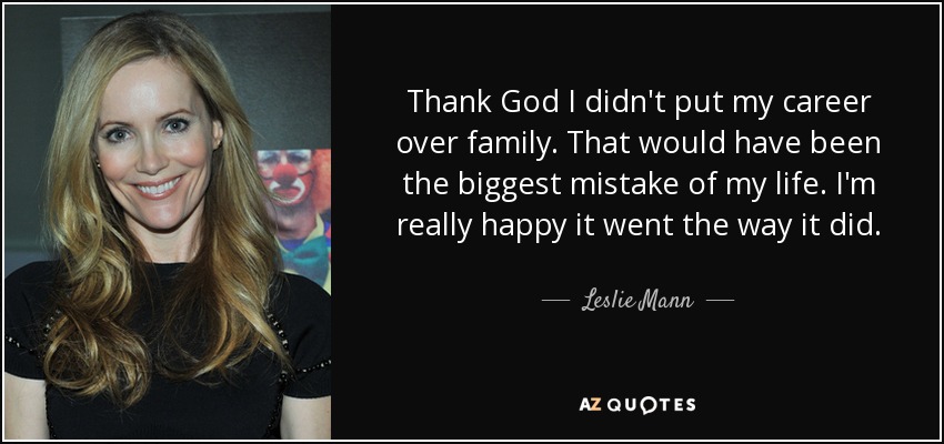 Thank God I didn't put my career over family. That would have been the biggest mistake of my life. I'm really happy it went the way it did. - Leslie Mann