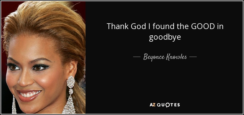 Thank God I found the GOOD in goodbye - Beyonce Knowles