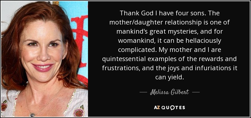 Thank God I have four sons. The mother/daughter relationship is one of mankind's great mysteries, and for womankind, it can be hellaciously complicated. My mother and I are quintessential examples of the rewards and frustrations, and the joys and infuriations it can yield. - Melissa Gilbert