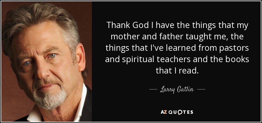 Thank God I have the things that my mother and father taught me, the things that I've learned from pastors and spiritual teachers and the books that I read. - Larry Gatlin