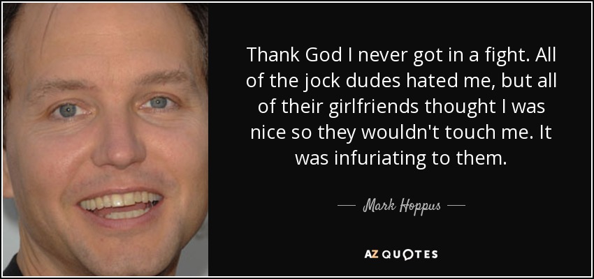 Thank God I never got in a fight. All of the jock dudes hated me, but all of their girlfriends thought I was nice so they wouldn't touch me. It was infuriating to them. - Mark Hoppus