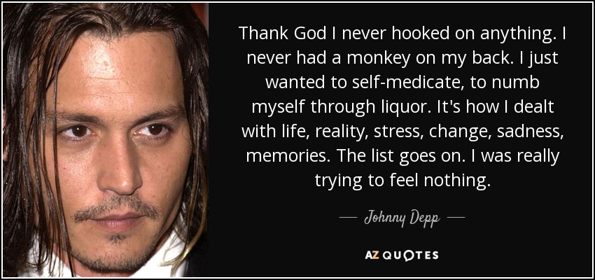 Thank God I never hooked on anything. I never had a monkey on my back. I just wanted to self-medicate, to numb myself through liquor. It's how I dealt with life, reality, stress, change, sadness, memories. The list goes on. I was really trying to feel nothing. - Johnny Depp
