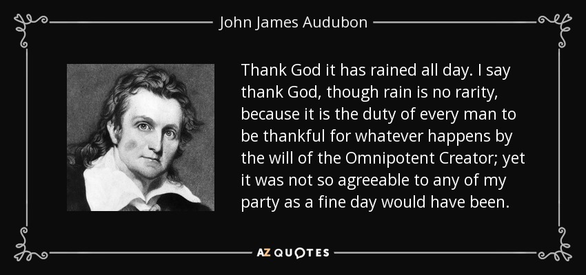 Thank God it has rained all day. I say thank God, though rain is no rarity, because it is the duty of every man to be thankful for whatever happens by the will of the Omnipotent Creator; yet it was not so agreeable to any of my party as a fine day would have been. - John James Audubon