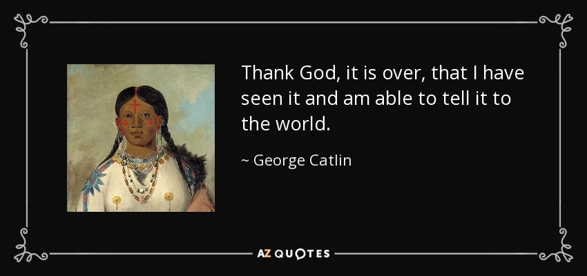 Thank God, it is over, that I have seen it and am able to tell it to the world. - George Catlin