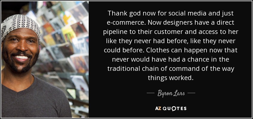 Thank god now for social media and just e-commerce. Now designers have a direct pipeline to their customer and access to her like they never had before, like they never could before. Clothes can happen now that never would have had a chance in the traditional chain of command of the way things worked. - Byron Lars