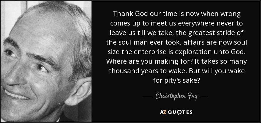 Thank God our time is now when wrong comes up to meet us everywhere never to leave us till we take, the greatest stride of the soul man ever took. affairs are now soul size the enterprise is exploration unto God. Where are you making for? It takes so many thousand years to wake. But will you wake for pity's sake? - Christopher Fry