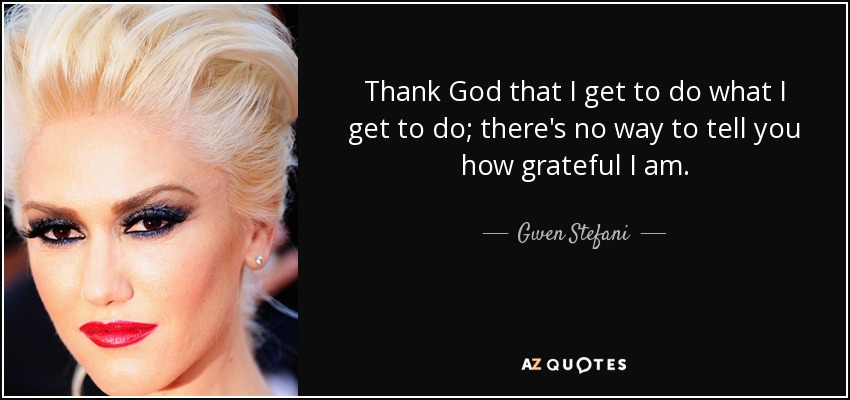 Thank God that I get to do what I get to do; there's no way to tell you how grateful I am. - Gwen Stefani