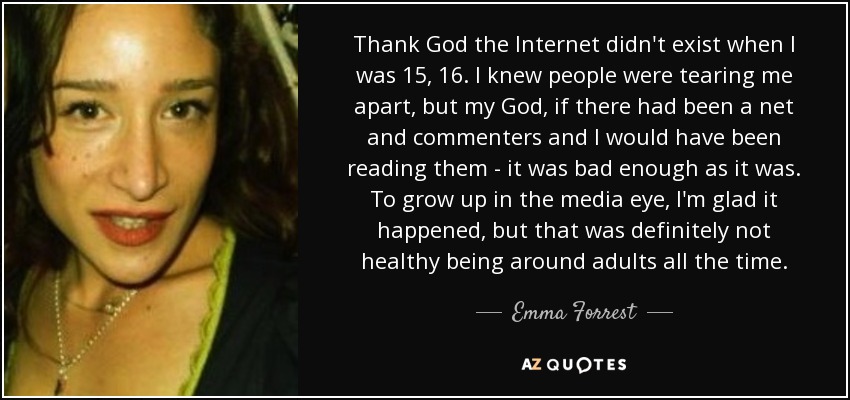 Thank God the Internet didn't exist when I was 15, 16. I knew people were tearing me apart, but my God, if there had been a net and commenters and I would have been reading them - it was bad enough as it was. To grow up in the media eye, I'm glad it happened, but that was definitely not healthy being around adults all the time. - Emma Forrest