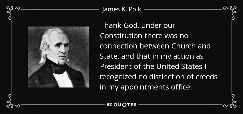 Thank God, under our Constitution there was no connection between Church and State, and that in my action as President of the United States I recognized no distinction of creeds in my appointments office. - James K. Polk