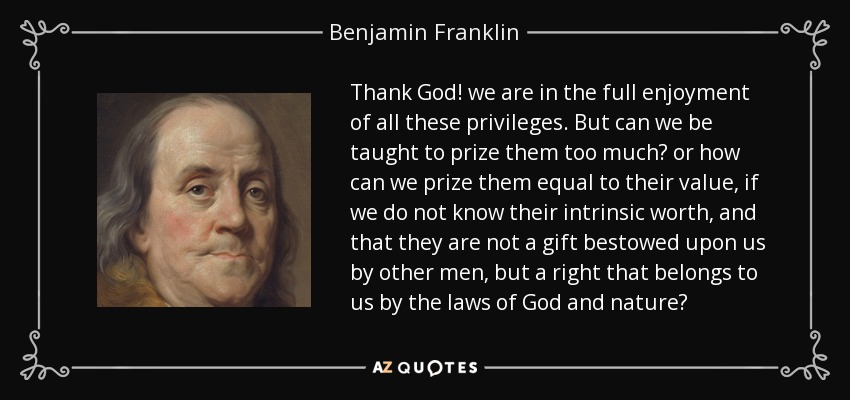 Thank God! we are in the full enjoyment of all these privileges. But can we be taught to prize them too much? or how can we prize them equal to their value, if we do not know their intrinsic worth, and that they are not a gift bestowed upon us by other men, but a right that belongs to us by the laws of God and nature? - Benjamin Franklin