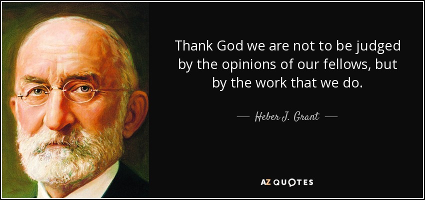 Thank God we are not to be judged by the opinions of our fellows, but by the work that we do. - Heber J. Grant
