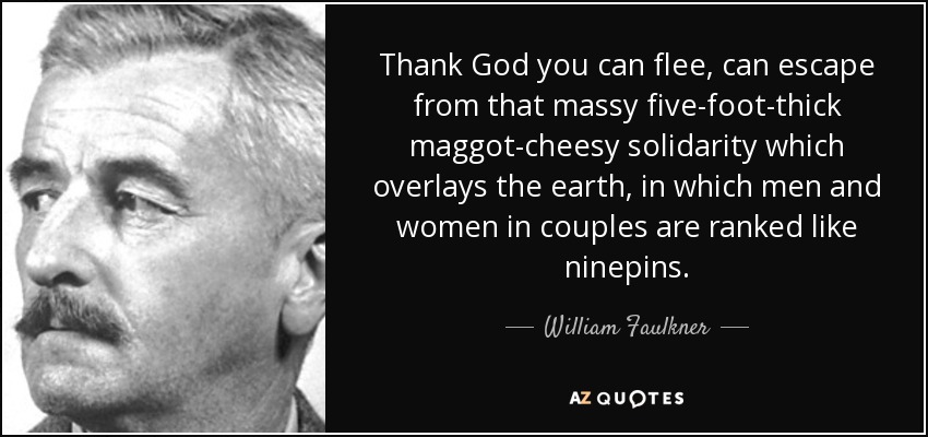 Thank God you can flee, can escape from that massy five-foot-thick maggot-cheesy solidarity which overlays the earth, in which men and women in couples are ranked like ninepins. - William Faulkner