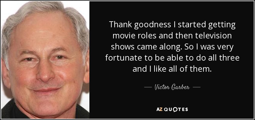 Thank goodness I started getting movie roles and then television shows came along. So I was very fortunate to be able to do all three and I like all of them. - Victor Garber