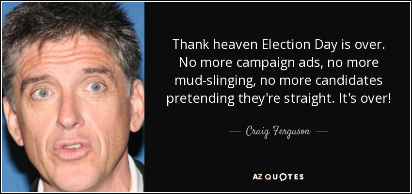 Thank heaven Election Day is over. No more campaign ads, no more mud-slinging, no more candidates pretending they're straight. It's over! - Craig Ferguson