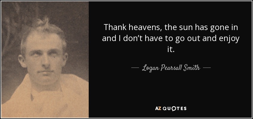 Thank heavens, the sun has gone in and I don’t have to go out and enjoy it. - Logan Pearsall Smith