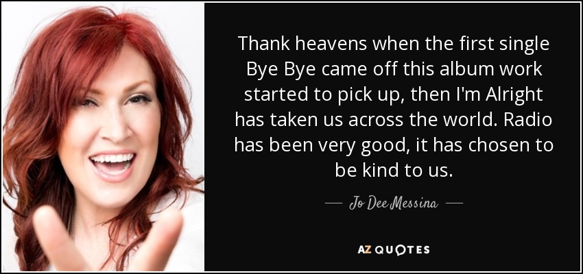 Thank heavens when the first single Bye Bye came off this album work started to pick up, then I'm Alright has taken us across the world. Radio has been very good, it has chosen to be kind to us. - Jo Dee Messina
