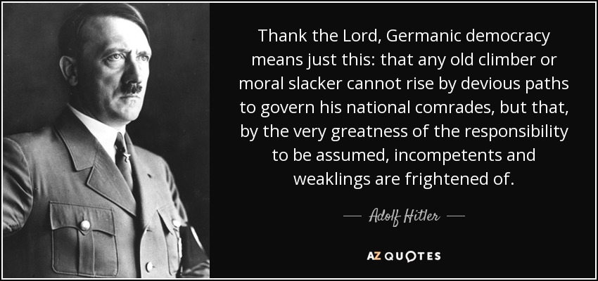 Thank the Lord, Germanic democracy means just this: that any old climber or moral slacker cannot rise by devious paths to govern his national comrades, but that, by the very greatness of the responsibility to be assumed, incompetents and weaklings are frightened of. - Adolf Hitler
