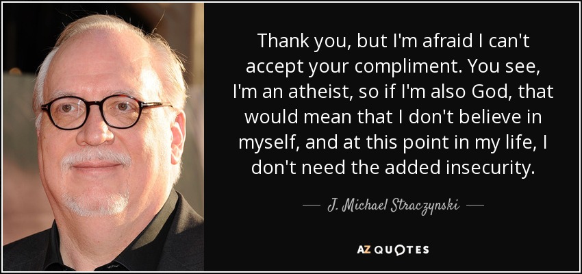 Thank you, but I'm afraid I can't accept your compliment. You see, I'm an atheist, so if I'm also God, that would mean that I don't believe in myself, and at this point in my life, I don't need the added insecurity. - J. Michael Straczynski