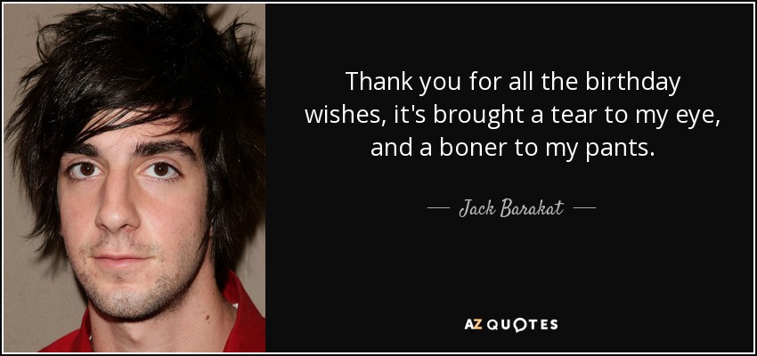 Thank you for all the birthday wishes, it's brought a tear to my eye, and a boner to my pants. - Jack Barakat