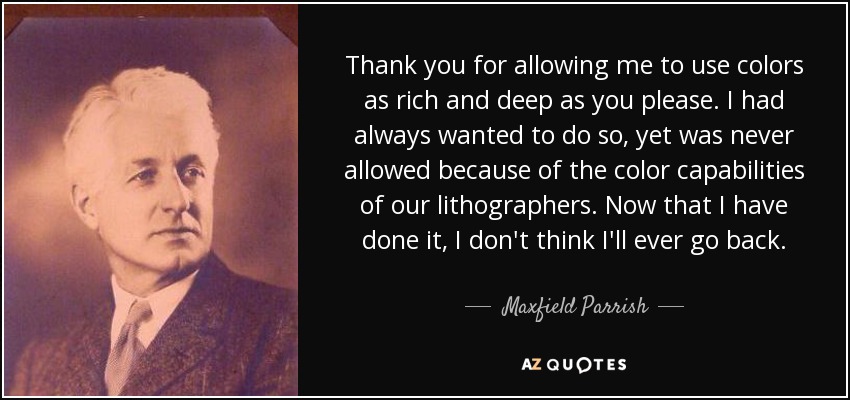 Thank you for allowing me to use colors as rich and deep as you please. I had always wanted to do so, yet was never allowed because of the color capabilities of our lithographers. Now that I have done it, I don't think I'll ever go back. - Maxfield Parrish