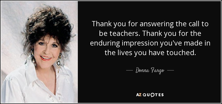 Thank you for answering the call to be teachers. Thank you for the enduring impression you've made in the lives you have touched. - Donna Fargo