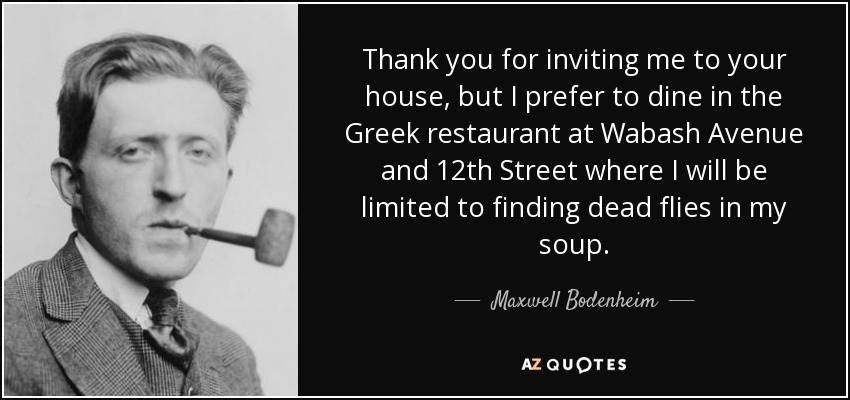 Thank you for inviting me to your house, but I prefer to dine in the Greek restaurant at Wabash Avenue and 12th Street where I will be limited to finding dead flies in my soup. - Maxwell Bodenheim