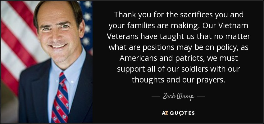 Thank you for the sacrifices you and your families are making. Our Vietnam Veterans have taught us that no matter what are positions may be on policy, as Americans and patriots, we must support all of our soldiers with our thoughts and our prayers. - Zach Wamp