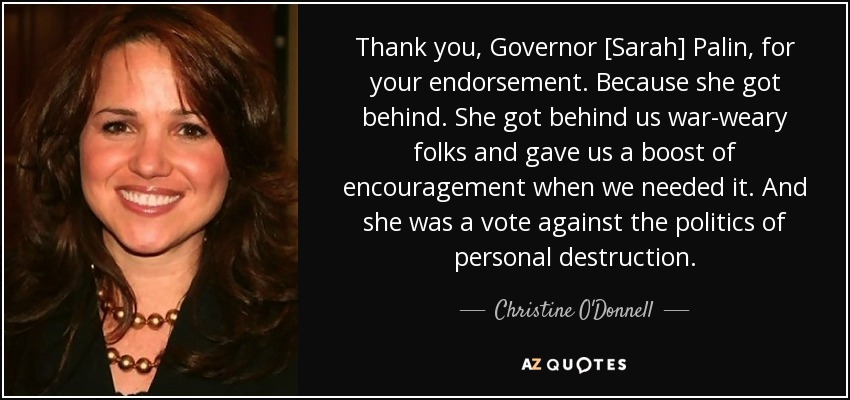 Thank you, Governor [Sarah] Palin, for your endorsement. Because she got behind. She got behind us war-weary folks and gave us a boost of encouragement when we needed it. And she was a vote against the politics of personal destruction. - Christine O'Donnell