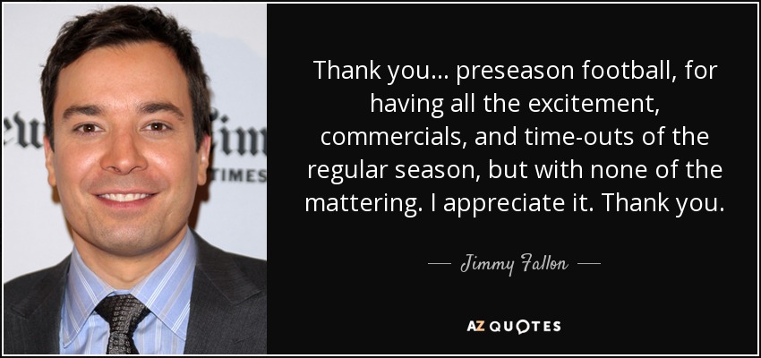 Thank you... preseason football, for having all the excitement, commercials, and time-outs of the regular season, but with none of the mattering. I appreciate it. Thank you. - Jimmy Fallon