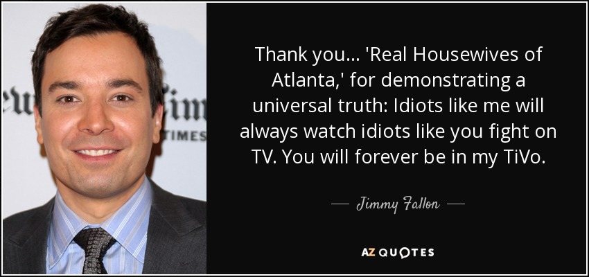 Thank you... 'Real Housewives of Atlanta,' for demonstrating a universal truth: Idiots like me will always watch idiots like you fight on TV. You will forever be in my TiVo. - Jimmy Fallon