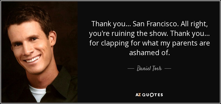 Thank you ... San Francisco. All right, you're ruining the show. Thank you ... for clapping for what my parents are ashamed of. - Daniel Tosh