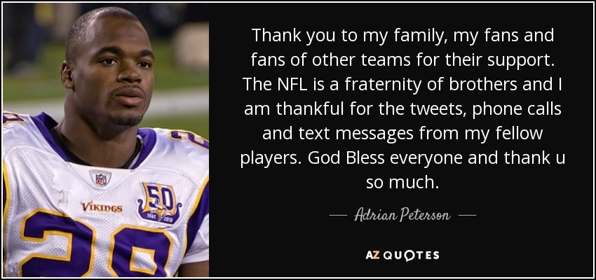 Thank you to my family, my fans and fans of other teams for their support. The NFL is a fraternity of brothers and I am thankful for the tweets, phone calls and text messages from my fellow players. God Bless everyone and thank u so much. - Adrian Peterson