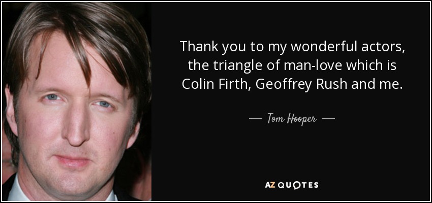 Thank you to my wonderful actors, the triangle of man-love which is Colin Firth, Geoffrey Rush and me. - Tom Hooper