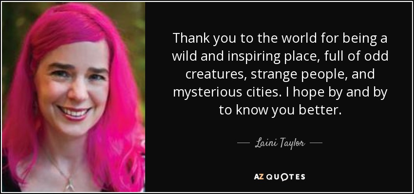 Thank you to the world for being a wild and inspiring place, full of odd creatures, strange people, and mysterious cities. I hope by and by to know you better. - Laini Taylor