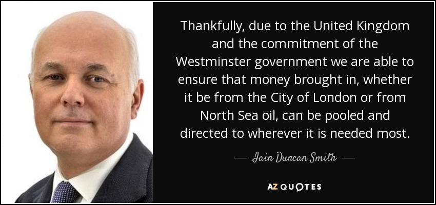 Thankfully, due to the United Kingdom and the commitment of the Westminster government we are able to ensure that money brought in, whether it be from the City of London or from North Sea oil, can be pooled and directed to wherever it is needed most. - Iain Duncan Smith