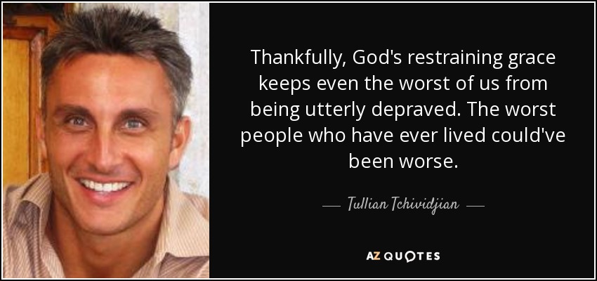 Thankfully, God's restraining grace keeps even the worst of us from being utterly depraved. The worst people who have ever lived could've been worse. - Tullian Tchividjian