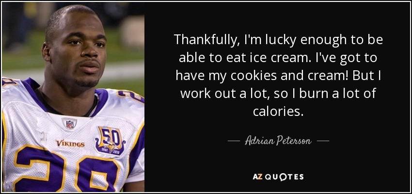 Thankfully, I'm lucky enough to be able to eat ice cream. I've got to have my cookies and cream! But I work out a lot, so I burn a lot of calories. - Adrian Peterson
