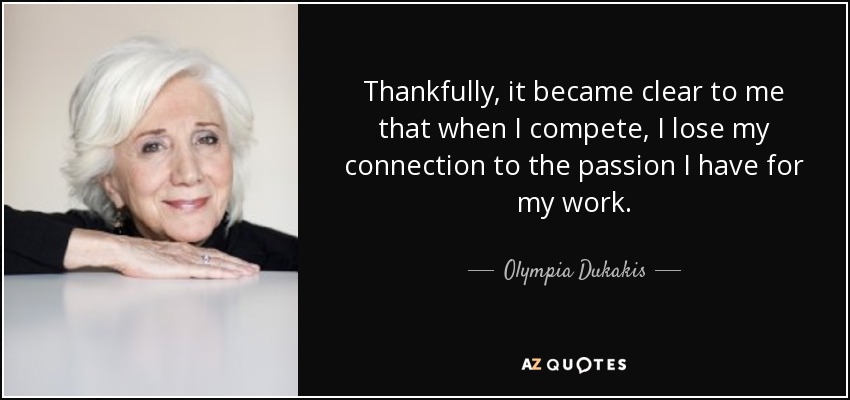 Thankfully, it became clear to me that when I compete, I lose my connection to the passion I have for my work. - Olympia Dukakis