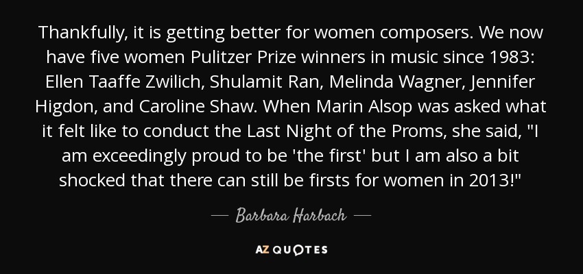 Thankfully, it is getting better for women composers. We now have five women Pulitzer Prize winners in music since 1983: Ellen Taaffe Zwilich, Shulamit Ran, Melinda Wagner, Jennifer Higdon, and Caroline Shaw. When Marin Alsop was asked what it felt like to conduct the Last Night of the Proms, she said, 
