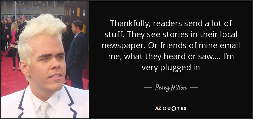 Thankfully, readers send a lot of stuff. They see stories in their local newspaper. Or friends of mine email me, what they heard or saw. ... I'm very plugged in - Perez Hilton
