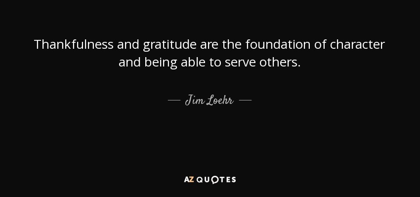 Thankfulness and gratitude are the foundation of character and being able to serve others. - Jim Loehr