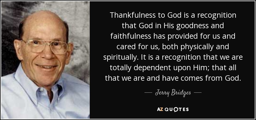 Thankfulness to God is a recognition that God in His goodness and faithfulness has provided for us and cared for us, both physically and spiritually. It is a recognition that we are totally dependent upon Him; that all that we are and have comes from God. - Jerry Bridges