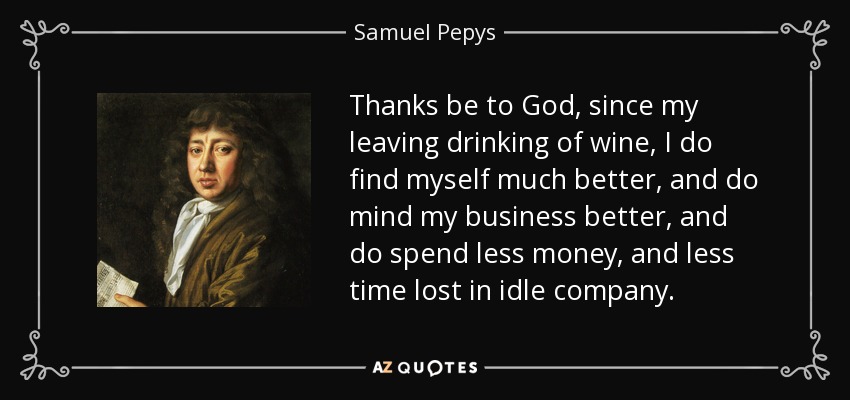Thanks be to God, since my leaving drinking of wine, I do find myself much better, and do mind my business better, and do spend less money, and less time lost in idle company. - Samuel Pepys