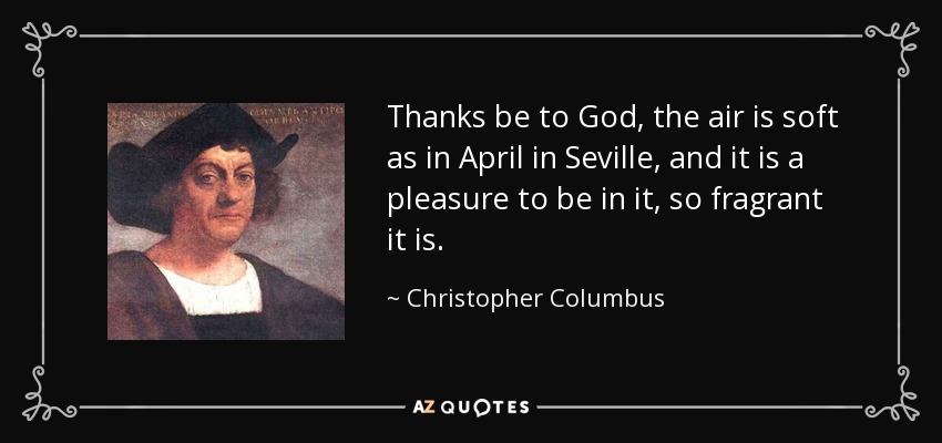 Thanks be to God, the air is soft as in April in Seville, and it is a pleasure to be in it, so fragrant it is. - Christopher Columbus