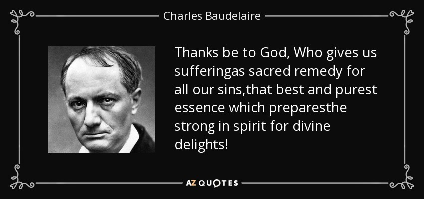 Thanks be to God, Who gives us sufferingas sacred remedy for all our sins,that best and purest essence which preparesthe strong in spirit for divine delights! - Charles Baudelaire