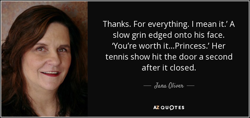 Thanks. For everything. I mean it.’ A slow grin edged onto his face. ‘You’re worth it…Princess.’ Her tennis show hit the door a second after it closed. - Jana Oliver