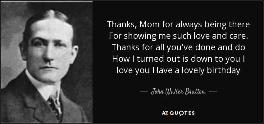 Thanks, Mom for always being there For showing me such love and care. Thanks for all you've done and do How I turned out is down to you I love you Have a lovely birthday - John Walter Bratton